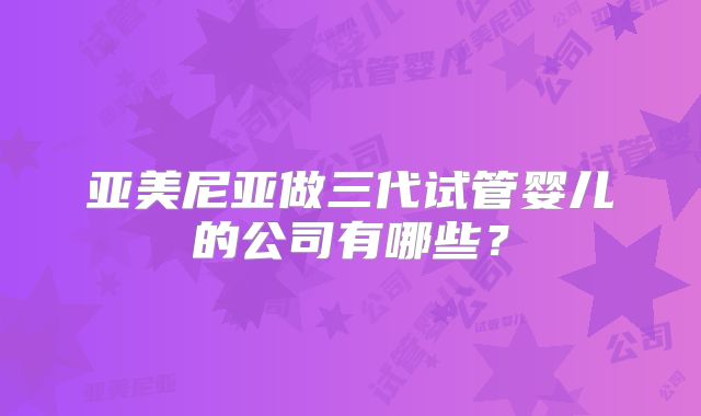 亚美尼亚做三代试管婴儿的公司有哪些？