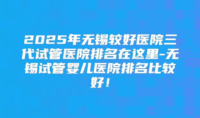 2025年无锡较好医院三代试管医院排名在这里-无锡试管婴儿医院排名比较好！