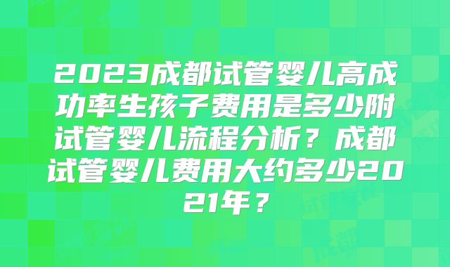 2023成都试管婴儿高成功率生孩子费用是多少附试管婴儿流程分析?成都试管婴儿费用大约多少2021年?