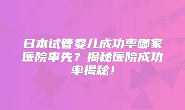 日本试管婴儿成功率哪家医院率先？揭秘医院成功率揭秘！