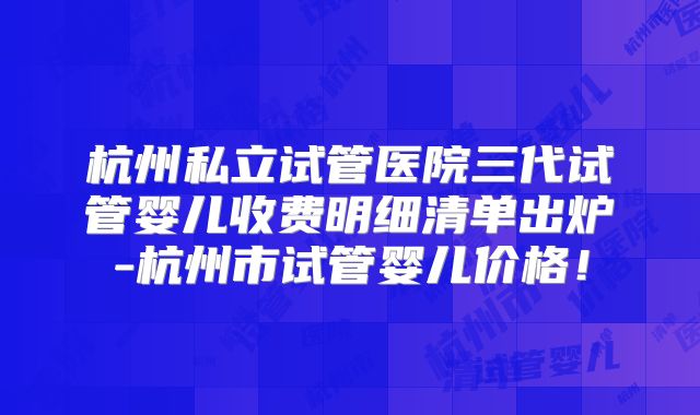 杭州私立试管医院三代试管婴儿收费明细清单出炉-杭州市试管婴儿价格！