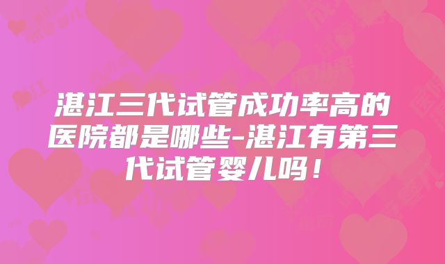 湛江三代试管成功率高的医院都是哪些-湛江有第三代试管婴儿吗!