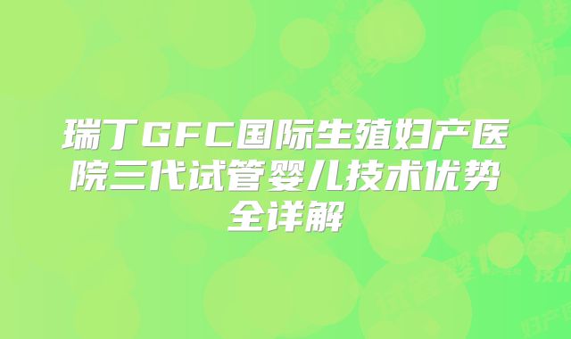 瑞丁GFC国际生殖妇产医院三代试管婴儿技术优势全详解