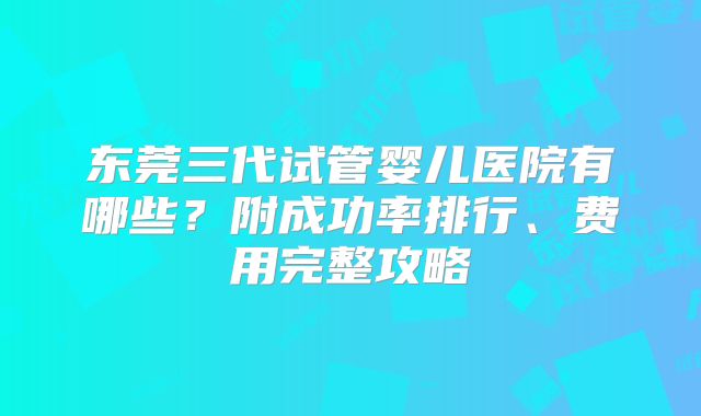 东莞三代试管婴儿医院有哪些?附成功率排行、费用完整攻略