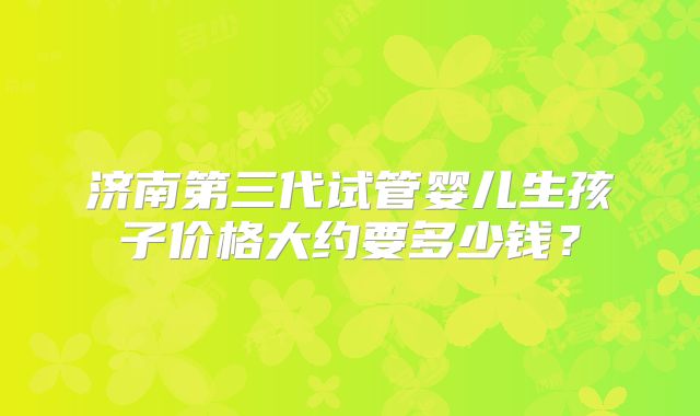 济南第三代试管婴儿生孩子价格大约要多少钱？
