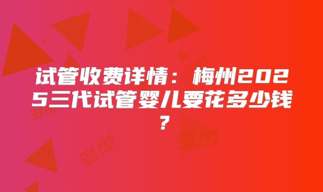 试管收费详情:梅州2025三代试管婴儿要花多少钱?