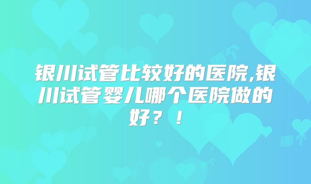 银川试管比较好的医院,银川试管婴儿哪个医院做的好?!