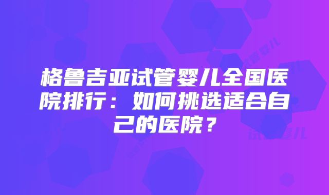 格鲁吉亚试管婴儿全国医院排行：如何挑选适合自己的医院？