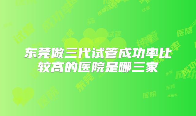 东莞做三代试管成功率比较高的医院是哪三家