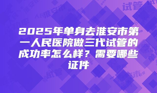 2025年单身去淮安市第一人民医院做三代试管的成功率怎么样?需要哪些证件