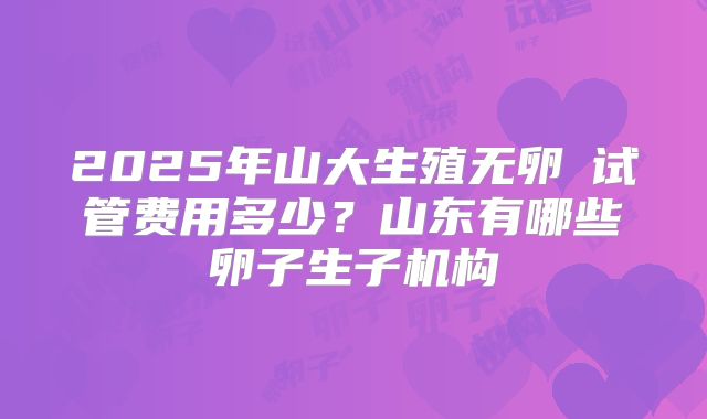 2025年山大生殖无卵�试管费用多少？山东有哪些卵子生子机构