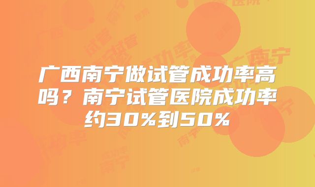 广西南宁做试管成功率高吗？南宁试管医院成功率约30%到50%