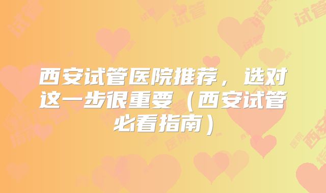 西安试管医院推荐,选对这一步很重要(西安试管必看指南)