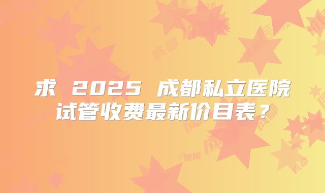 求 2025 成都私立医院试管收费最新价目表？