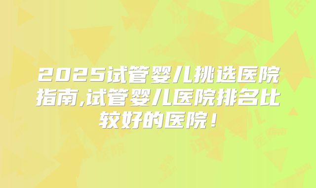 2025试管婴儿挑选医院指南,试管婴儿医院排名比较好的医院！