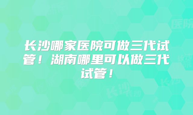 长沙哪家医院可做三代试管！湖南哪里可以做三代试管！