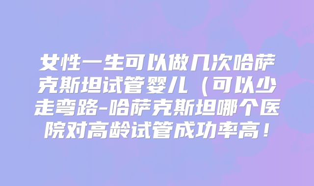 女性一生可以做几次哈萨克斯坦试管婴儿(可以少走弯路-哈萨克斯坦哪个医院对高龄试管成功率高!