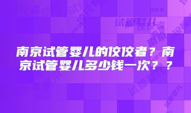 南京试管婴儿的佼佼者？南京试管婴儿多少钱一次？？