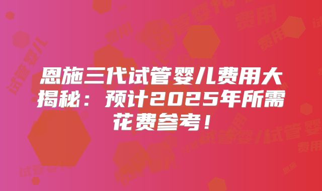 恩施三代试管婴儿费用大揭秘：预计2025年所需花费参考！