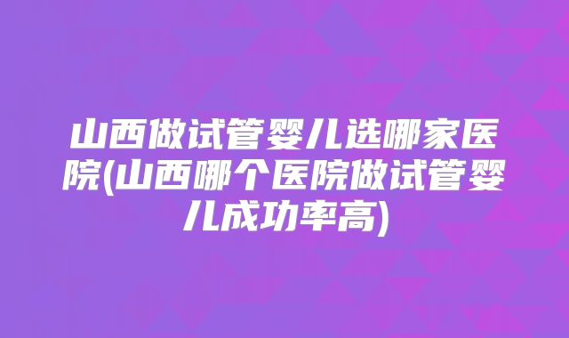 山西做试管婴儿选哪家医院(山西哪个医院做试管婴儿成功率高)