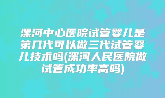 漯河中心医院试管婴儿是第几代可以做三代试管婴儿技术吗(漯河人民医院做试管成功率高吗)