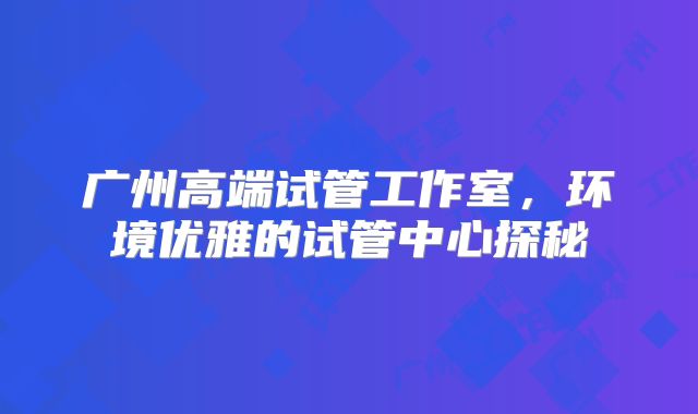 广州高端试管工作室，环境优雅的试管中心探秘