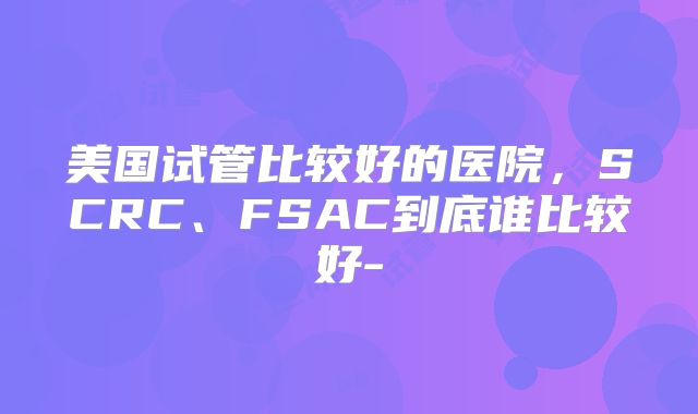 美国试管比较好的医院，SCRC、FSAC到底谁比较好-
