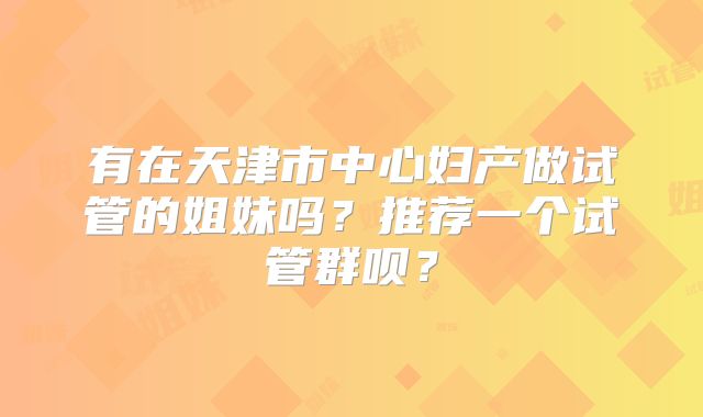 有在天津市中心妇产做试管的姐妹吗？推荐一个试管群呗？
