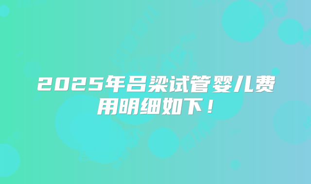 2025年吕梁试管婴儿费用明细如下!