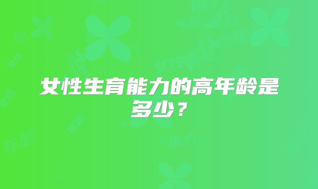 女性生育能力的高年龄是多少？