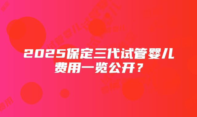 2025保定三代试管婴儿费用一览公开？