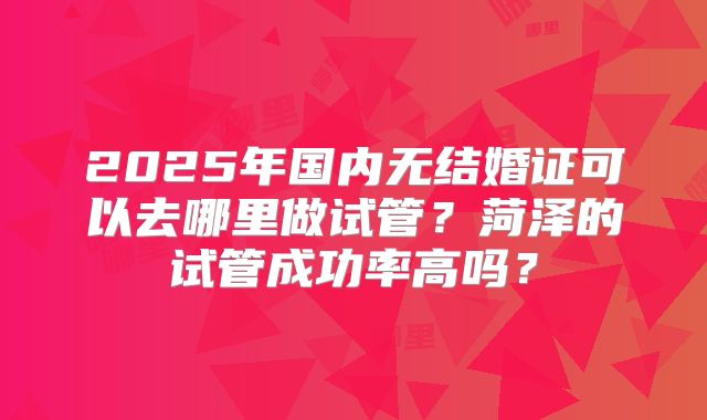 2025年国内无结婚证可以去哪里做试管?菏泽的试管成功率高吗?