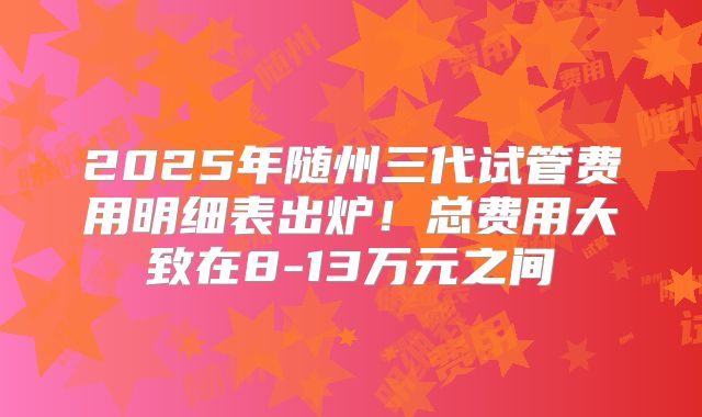 2025年随州三代试管费用明细表出炉！总费用大致在8-13万元之间
