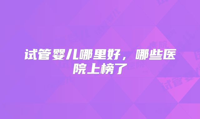 试管婴儿哪里好，哪些医院上榜了