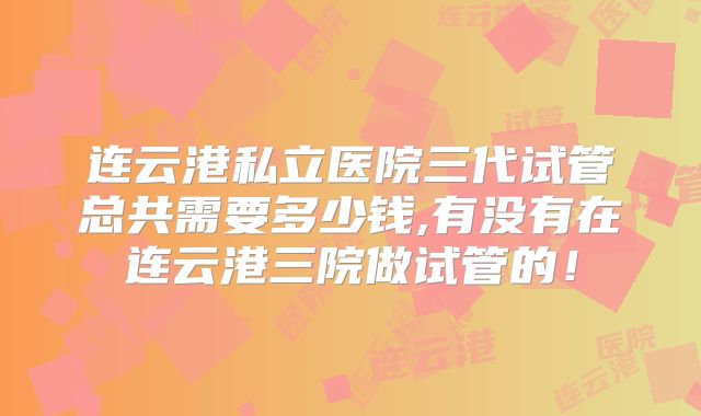 连云港私立医院三代试管总共需要多少钱,有没有在连云港三院做试管的！