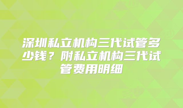 深圳私立机构三代试管多少钱？附私立机构三代试管费用明细