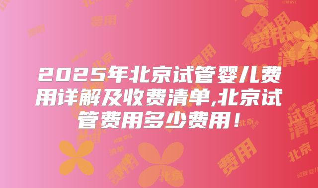 2025年北京试管婴儿费用详解及收费清单,北京试管费用多少费用！