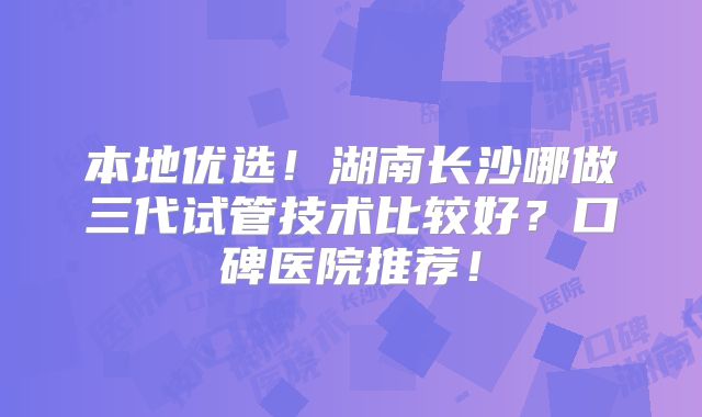 本地优选！湖南长沙哪做三代试管技术比较好？口碑医院推荐！