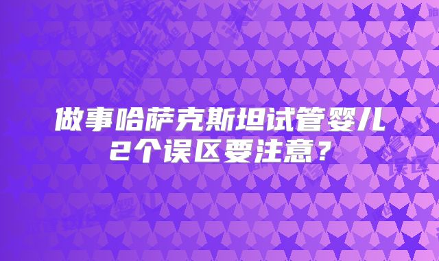 做事哈萨克斯坦试管婴儿2个误区要注意？