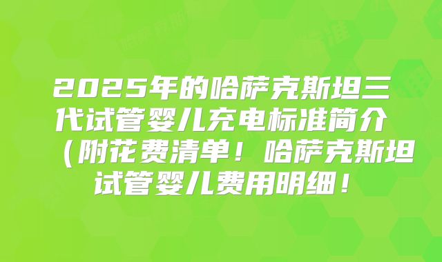 2025年的哈萨克斯坦三代试管婴儿充电标准简介(附花费清单!哈萨克斯坦试管婴儿费用明细!