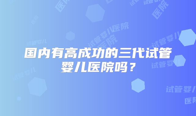 国内有高成功的三代试管婴儿医院吗?