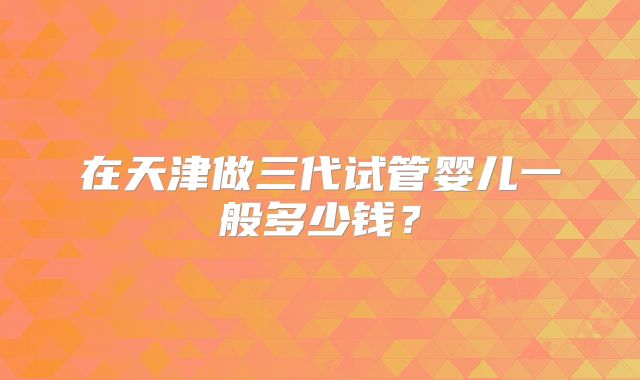 在天津做三代试管婴儿一般多少钱？