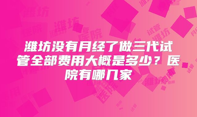 潍坊没有月经了做三代试管全部费用大概是多少？医院有哪几家