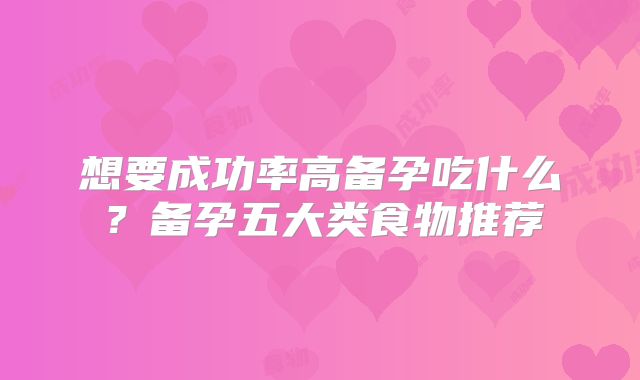 想要成功率高备孕吃什么?备孕五大类食物推荐