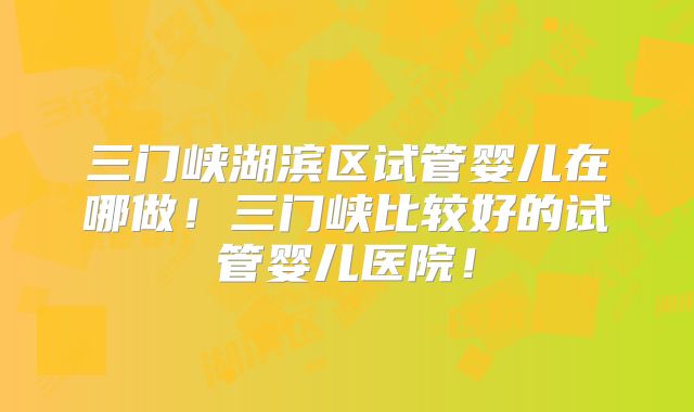 三门峡湖滨区试管婴儿在哪做！三门峡比较好的试管婴儿医院！