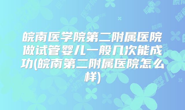 皖南医学院第二附属医院做试管婴儿一般几次能成功(皖南第二附属医院怎么样)