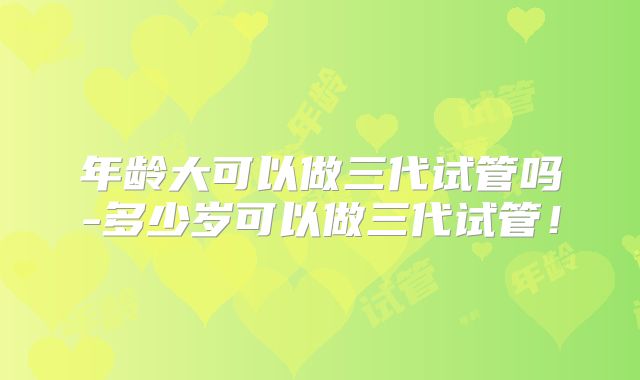 年龄大可以做三代试管吗-多少岁可以做三代试管！