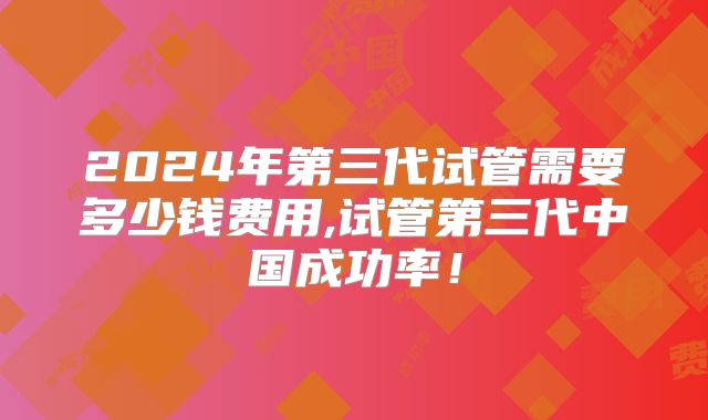 2024年第三代试管需要多少钱费用,试管第三代中国成功率！