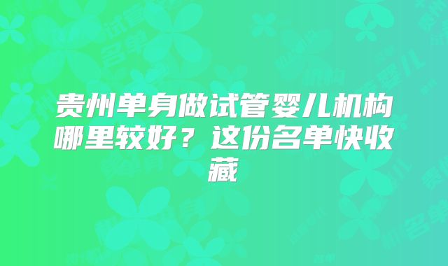 贵州单身做试管婴儿机构哪里较好？这份名单快收藏