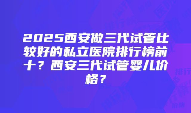 2025西安做三代试管比较好的私立医院排行榜前十?西安三代试管婴儿价格?